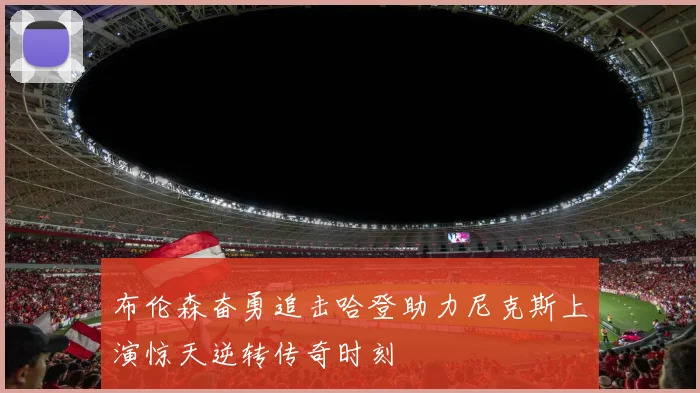 布伦森奋勇追击哈登助力尼克斯上演惊天逆转传奇时刻