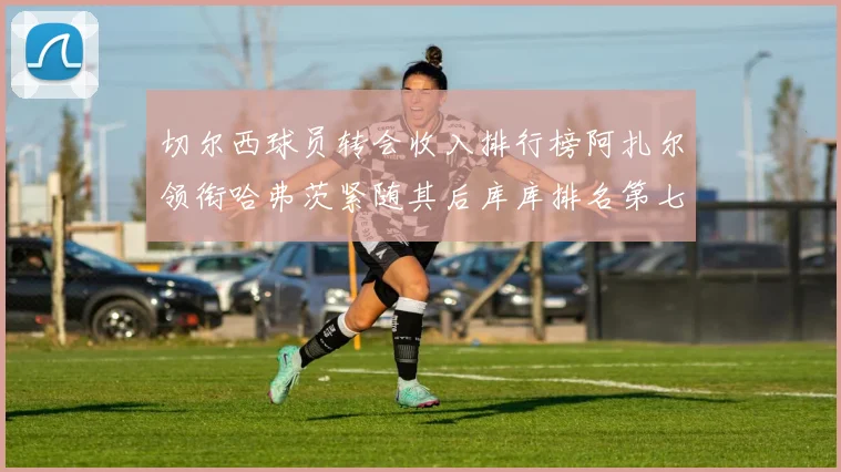 切尔西球员转会收入排行榜阿扎尔领衔哈弗茨紧随其后库库排名第七