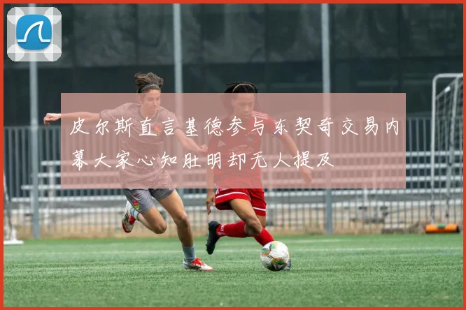皮尔斯直言基德参与东契奇交易内幕大家心知肚明却无人提及