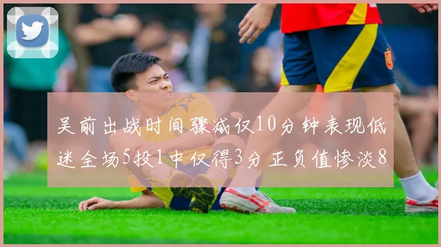 吴前出战时间骤减仅10分钟表现低迷全场5投1中仅得3分正负值惨淡8