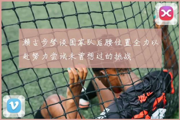 濑古步梦谈国家队后腰位置全力以赴努力尝试未曾想过的挑战