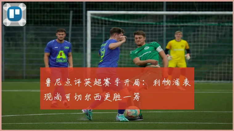 鲁尼点评英超赛季开局：利物浦表现尚可切尔西更胜一筹