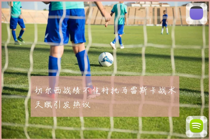 切尔西战绩不佳衬托马雷斯卡战术天赋引发热议