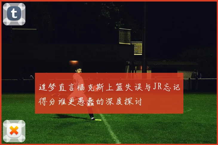追梦直言福克斯上篮失误与JR忘记得分谁更愚蠢的深度探讨