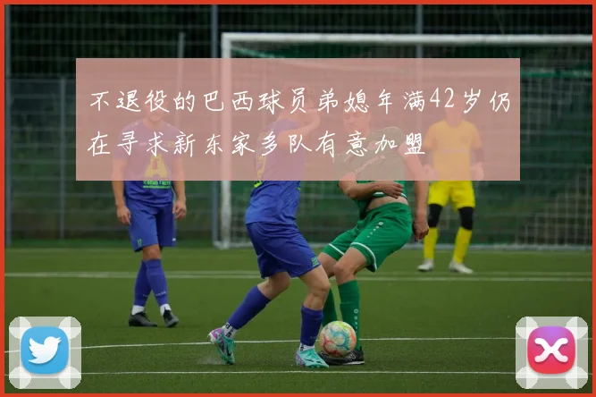 不退役的巴西球员弟媳年满42岁仍在寻求新东家多队有意加盟