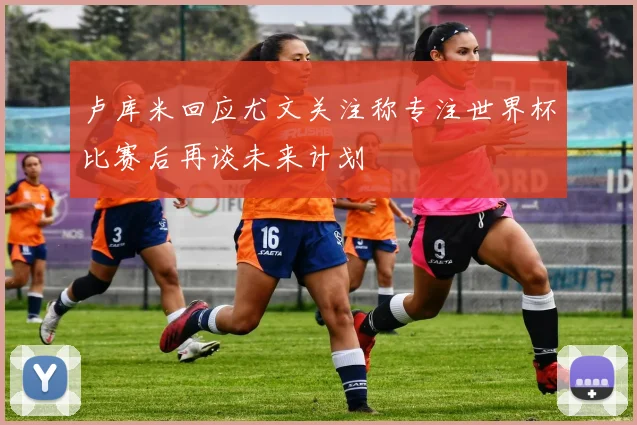 卢库米回应尤文关注称专注世界杯比赛后再谈未来计划