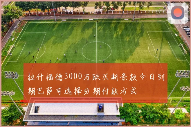 拉什福德3000万欧买断条款今日到期巴萨可选择分期付款方式