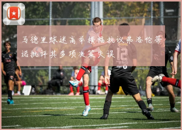 马德里球迷高举横幅抗议弗洛伦蒂诺批评其多项决策失误