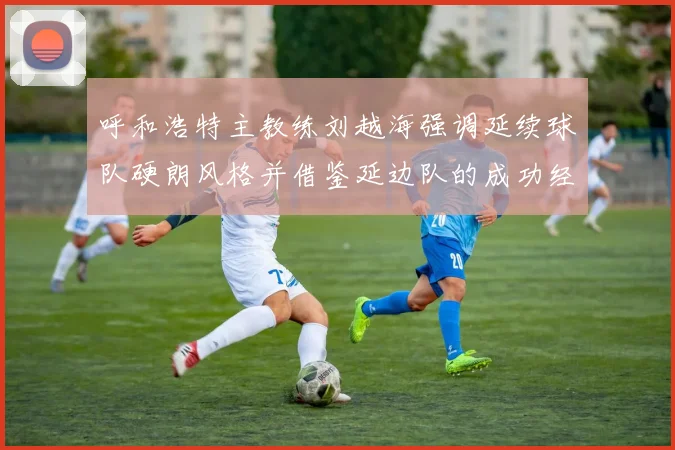 呼和浩特主教练刘越海强调延续球队硬朗风格并借鉴延边队的成功经验