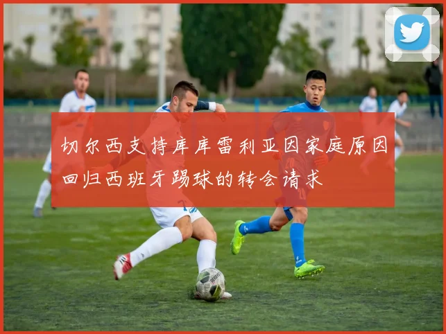 切尔西支持库库雷利亚因家庭原因回归西班牙踢球的转会请求