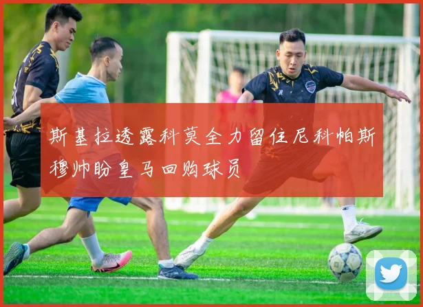 斯基拉透露科莫全力留住尼科帕斯穆帅盼皇马回购球员