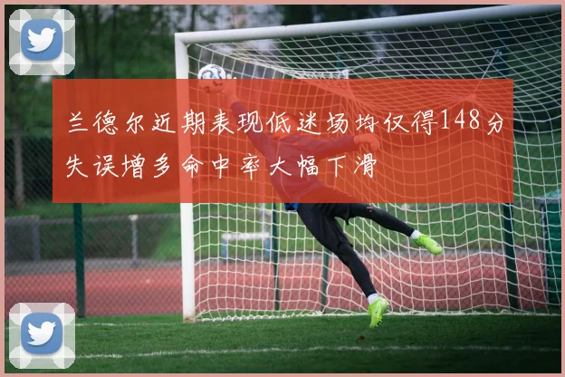兰德尔近期表现低迷场均仅得148分失误增多命中率大幅下滑