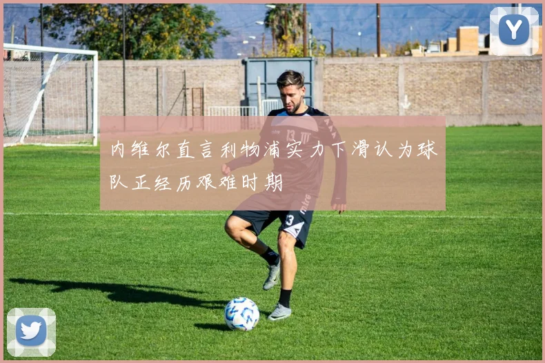内维尔直言利物浦实力下滑认为球队正经历艰难时期