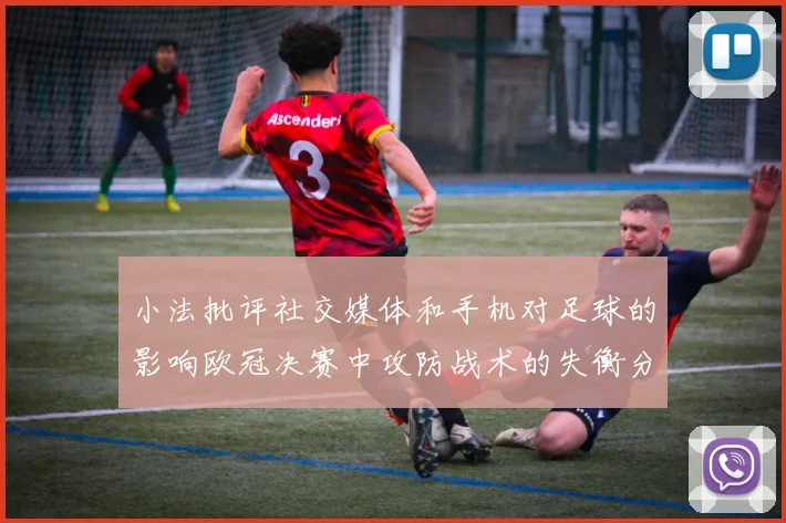 小法批评社交媒体和手机对足球的影响欧冠决赛中攻防战术的失衡分析
