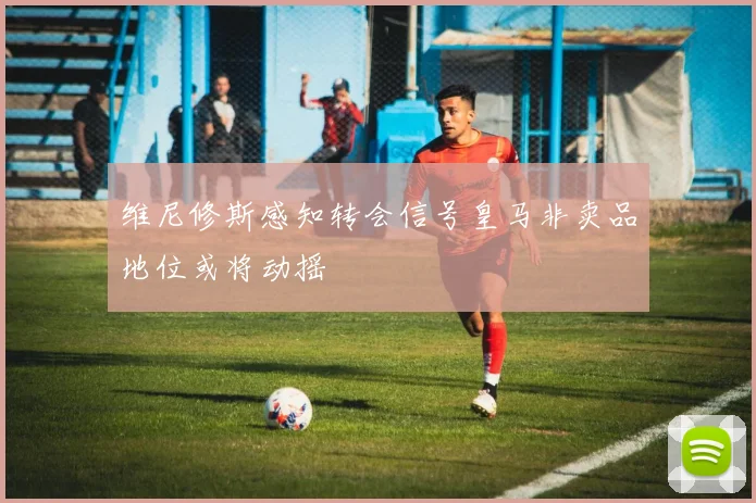 维尼修斯感知转会信号皇马非卖品地位或将动摇