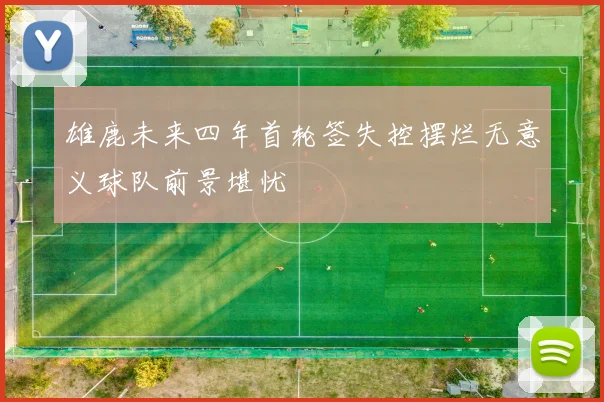 雄鹿未来四年首轮签失控摆烂无意义球队前景堪忧