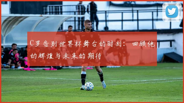 C罗告别世界杯舞台的时刻：回顾他的辉煌与未来的期待