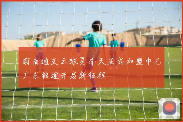 前南通支云球员李天正式加盟中乙广东铭途开启新征程