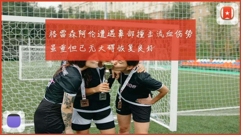 格雷森阿伦遭遇鼻部撞击流血伤势虽重但已无大碍恢复良好